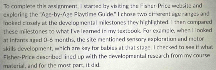 To complete this assignment, I started by visiting the Fisher-Price website and 
exploring the "Age-by-Age Playtime Guide." I chose two different age ranges and 
looked closely at the developmental milestones they highlighted. I then compared 
these milestones to what I’ve learned in my textbook. For example, when I looked 
at infants aged 0-6 months, the site mentioned sensory exploration and motor 
skills development, which are key for babies at that stage. I checked to see if what 
Fisher-Price described lined up with the developmental research from my course 
material, and for the most part, it did.