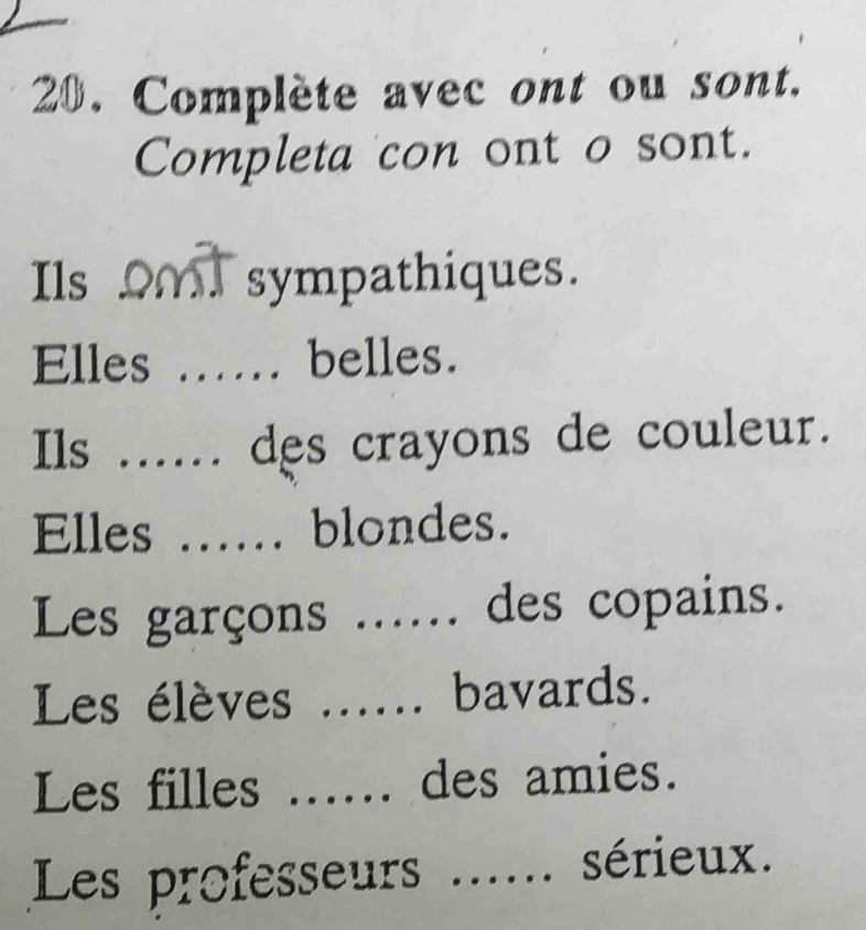 Complète avec ont ou sont. 
Completa con ont o sont. 
Ils _ sympathiques. 
Elles _belles. 
Ils _des crayons de couleur. 
Elles _blondes. 
Les garçons _. des copains. 
Les élèves _bavards. 
Les filles _des amies. 
Les professeurs _... sérieux.