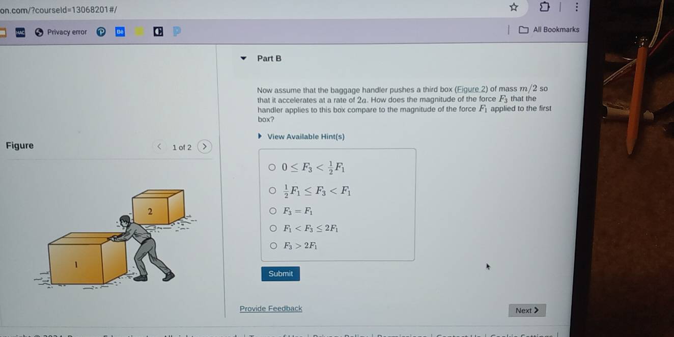 Privacy error All Bookmarks
Part B
Now assume that the baggage handler pushes a third box (Eigure 2) of mass m/2s so
that it accelerates at a rate of 24. How does the magnitude of the force F_3 that the
handler applies to this box compare to the magnitude of the force F_1 applied to the first
box?
View Available Hint(s)
Figure 1 of 2 >
0≤ F_3
 1/2 F_1≤ F_3
F_3=F_1
F_1
F_3>2F_1
Submit
Provide Feedback
Next >