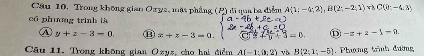 Trong không gian Oxyz, mặt phẳng (P) đi qua ba điểm A(1;-4;2), B(2;-2;1) và C(0;-4;3)
có phương trình là
A y+z-3=0. B x+z-3=0. a 3=0 D -x+z-1=0. 
Câu 11. Trong không gian Oxyz, cho hai điểm A(-1:0:2) và B(2;1;-5). Phương trình đường