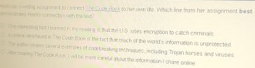 Ho has a wroing assignment to connect The Code Book to her own life. Which line from her assignment best 
cemonstrates Heldi's connection with the text? 
One interesting fact I leamed in my reading is that the U.S. uses encryption to catch criminals 
A central mea found in The Code Book is the fact that much of the world's information is unprotected 
The author thares several examples of codebreaking techniques, including Trojan horses and viruses 
After reading The Code Boo8, I will be more careful about the informaton I share online.