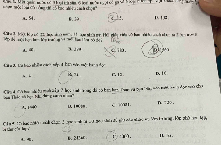 Cầu 1. Một quán nước có 3 loại trà sữa, 6 loại nước ngọt có ga và 6 loại nước ếp. Một khách hăng muồn lựa
chọn một loại đồ uống thì có bao nhiêu cách chọn?
A. 54. B. 39. C. 15. D. 108.
Câu 2. Một lớp có 22 học sinh nam, 18 học sinh nữ. Hỏi giáo viên có bao nhiêu cách chọn ra 2 bạn trong
lớp đề một bạn làm lớp trưởng và một bạn làm cờ đỏ?
A. 40. B. 399. C. 780. D 1560.
Câu 3. Có bao nhiêu cách xếp 4 bạn vào một hàng đọc.
A. 4. B. 24. C. 12. D. 16.
Câu 4. Có bao nhiêu cách xếp 7 học sinh trong đó có bạn bạn Thảo và bạn Nhi vào một hàng dọc sao cho
bạn Thảo và bạn Nhi đứng cạnh nhau?
A. 1440. B. 10080. C. 10081. D. 720.
Câu 5. Có bao nhiêu cách chọn 3 học sinh từ 30 học sinh để giữ các chức vụ lớp trưởng, lớp phó học tập,
bí thư của lớp?
A. 90. B. 24360. C. 4060. D. 33.