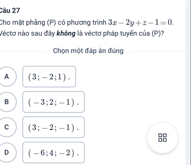 Cho mặt phẳng (P) có phương trình 3x-2y+z-1=0. 
Véctơ nào sau đây không là véctơ pháp tuyến của (P)?
Chọn một đáp án đúng
A (3;-2;1).
B (-3;2;-1).
C (3;-2;-1).
D (-6;4;-2).