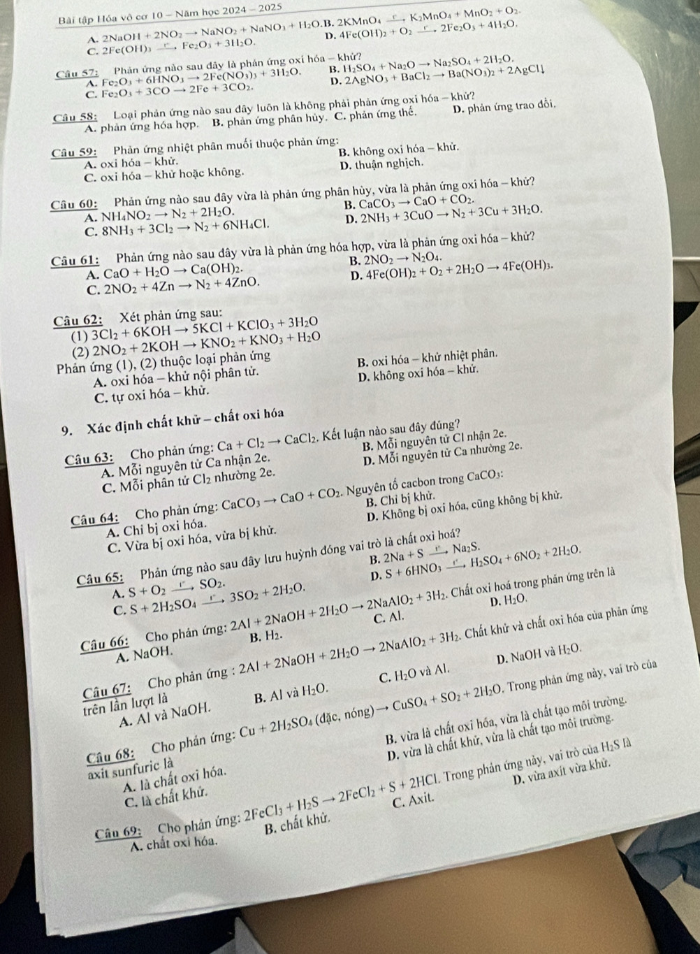 Bài tập Hóa vô cơ 10 - Năm học 2024 - 2025 2NaOH+2NO_2to NaNO_2+NaNO_3+H_2O.B.2KMnO_4xrightarrow rK_2MnO_4+MnO_2+O_2.
C. 2Fe(OH)_3xrightarrow r,Fe_2O_3+3H_2O. D. 4Fe(OH)_2+O_2to 2Fe_2O_3+4H_2O.
A.
Câu 57: Phản ứng nào sau đây là phản ứng oxiI h6a-khir? H_2SO_4+Na_2Oto Na_2SO_4+2H_2O.
A. Fe_2O_3+6HNO_3to 2Fe(NO_3)_3+3H_2O. B. 2AgNO_3+BaCl_2to Ba(NO_3)_2+2AgCldownarrow
C. Fe_2O_3+3COto 2Fe+3CO_2.
Câu 58: Loại phản ứng nào sau đây luôn là không phải phản ứng oxi hóa - khử?
A. phản ứng hóa hợp. B. phản ứng phân hủy. C. phản ứng thể. D. phản ứng trao đổi,
Câu 59 Phản ứng nhiệt phân muối thuộc phản ứng:
A. oxi hỏa - khử. B. không oxi hóa - khử.
C. oxi hóa - khử hoặc không. D. thuận nghịch.
Câu 60: Phản ứng nào sau dây vừa là phản ứng phân hủy, vừa là phản ứng oxi hóa - khử?
A. NH_4NO_2to N_2+2H_2O. B. CaCO_3to CaO+CO_2.
D. 2NH_3+3CuOto N_2+3Cu+3H_2O.
C. 8NH_3+3Cl_2to N_2+6NH_4Cl.
Câu 61: Phản ứng nào sau dây vừa là phản ứng hóa hợp, vừa là phản ứng oxi hóa -khu
A. CaO+H_2Oto Ca(OH)_2. B. 2NO_2to N_2O_4. 4Fe(OH)_2+O_2+2H_2Oto 4Fe(OH)_3.
C. 2NO_2+4Znto N_2+4ZnO.
D.
Câu 62: Xét phản ứng sau:
(1) 3Cl_2+6KOHto 5KCl+KClO_3+3H_2O
(2)
Phản ứng (1), (2) thuộc loại phản ứng 2NO_2+2KOHto KNO_2+KNO_3+H_2O
A. oxi hóa - khử nội phân tử. B. oxi hóa - khử nhiệt phân.
C. tự oxi hóa - khử. D. không oxi hóa - khử.
9. Xác định chất khử - chất oxi hóa
Câu 63: Cho phản ứng: Ca+Cl_2to CaCl_2. Kết luận nào sau đây đúng?
A. Mỗi nguyên tử Ca nhận 2e. B. Mỗi nguyên tử CI nhận 2e.
C. Mỗi phân tử Cl_2 nhường 2e. D. Mỗi nguyên tử Ca nhường 2e.
Câu 64: Cho phản ứng: CaCO_3to CaO+CO_2 Nguyên tố cacbon trong CaCO₃:
A. Chỉ bị oxi hóa. B. Chỉ bị khử.
C. Vừa bị oxi hóa, vừa bị khử. D. Không bị oxi hóa, cũng không bị khử.
B. 2Na+Sto Na_2S. H_2SO_4+6NO_2+2H_2O.
Câu 65: Phản ứng nào sau đây lưu huỳnh đóng vai trò là chất oxi hoá?
D. S+6HNO_3 “ .
A. S+O_2to SO_2. S+2H_2SO_4to 3SO_2+2H_2O.. AIO_2+3H_2. Chất oxi hoá trong phản ứng trên là
D. H_2O.
C.
Câu 66: Cho phản ứng: 2Al+2NaOH+2H_2Oto 2Na C. Al.
B. H_2.
2. Chất khử và chất oxi hóa của phản ứng
A. NaOH.
D. NaOH và H_2O.
Cu+2H_2SO_4(d c,ning)to CuSO_4+SO_2+2H_2O , Trong phản ứng này, vai trò của
trên lần lượt là Câu 67:  Cho phản ứng : 2Al+2NaOH+2H_2Oto 2NaAlO_2+3H_2 và Al.
A. Al và NaOH. B. Alvi a H_2O. C. H_2O
D. vừa là chất khử, vừa là chất tạo môi trường.
A. là chất oxi hóa. B. vừa là chất oxi hóa, vừa là chất tạo môi trường.
Câu 68: Cho phản ứng: axit sunfuric là
Trong phản ứng này, vai trò của H₂S là
B. chất khử. D. vừa axit vừa khử.
C. là chất khử.
Câu 69: Cho phản ứng: 2FeCl_3+H_2Sto 2FeCl_2+S+2HCl C. Axit.
A. chất oxi hóa.