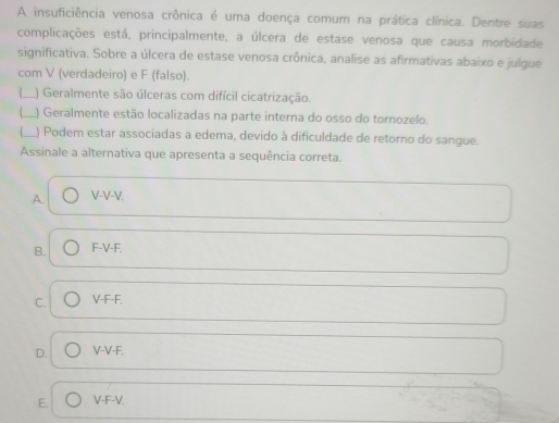 A insuficiência venosa crônica é uma doença comum na prática clínica. Dentre suas
complicações está, principalmente, a úlcera de estase venosa que causa morbidade
significativa. Sobre a úlcera de estase venosa crônica, analise as afirmativas abaixo e julgue
com V (verdadeiro) e F (falso).
_) Geralmente são úlceras com difícil cicatrização.
_) Geralmente estão localizadas na parte interna do osso do tornozelo.
_) Podem estar associadas a edema, devido à dificuldade de retorno do sangue.
Assinale a alternativa que apresenta a sequência correta.
A. V-V-V.
B. F-V-F.
C. V-F-F.
D. V-V-F.
E. V-F-V.