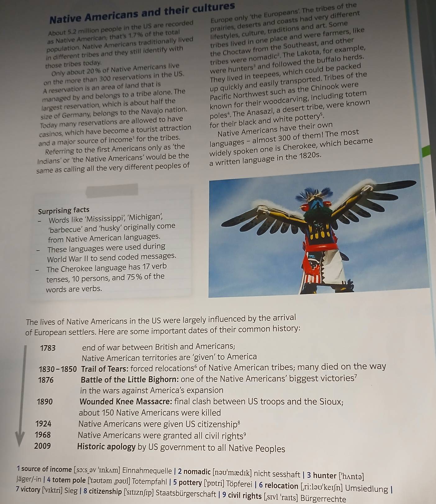 Native Americans and their cultures
About 5.2 million people in the US are recorded Europe only ‘the Europeans’. The tribes of the
as Native American; that's 1.7% of the total prairies, deserts and coasts had very different
population. Native Americans traditionally lived lifestyles, culture, traditions and art. Some
in different tribes and they still identify with tribes lived in one place and were farmers, like
the Choctaw from the Southeast, and other
Only about 20% of Native Americans live tribes were nomadic² . The Lakota, for example,
those tribes today.
on the more than 300 reservations in the US. were hunters³ and followed the buffalo herds.
They lived in teepees, which could be packed
managed by and belongs to a tribe alone. The up quickly and easily transported. Tribes of the
A reservation is an area of land that is
Pacific Northwest such as the Chinook were
largest reservation, which is about half the
size of Germany, belongs to the Navajo nation. known for their woodcarving, including totem
Today many reservations are allowed to have poles*. The Anasazi, a desert tribe, were known
casinos, which have become a tourist attraction for their black and white pottery⁵.
Native Americans have their own
and a major source of income¹ for the tribes.
Referring to the first Americans only as ‘the languages - almost 300 of them! The most
Indians’ or ‘the Native Americans’ would be the widely spoken one is Cherokee, which became
same as calling all the very different peoples often language in the 1820s.
Surprising facts
- Words like ‘Mississippi’, ‘Michigan’,
‘barbecue’ and ‘husky’ originally come
from Native American languages.
These languages were used during
World War II to send coded messages.
The Cherokee language has 17 verb
tenses, 10 persons, and 75 % of the
words are verbs.
The lives of Native Americans in the US were largely influenced by the arrival
of European settlers. Here are some important dates of their common history:
1783 end of war between British and Americans;
Native American territories are ‘given’ to America
1830-1850 Trail of Tears: forced relocation S^6 of Native American tribes; many died on the way
1876 Battle of the Little Bighorn: one of the Native Americans’ biggest victories'
in the wars against America’s expansion
1890 Wounded Knee Massacre: final clash between US troops and the Sioux;
about 150 Native Americans were killed
1924 Native Americans were given US citizenship⁸
1968 Native Americans were granted all civil rights
2009 Historic apology by US government to all Native Peoples
1 source of income [sɔ:s əv 'ɪnkʌm] Einnahmequelle | 2 nomadic [nəʊ'mædɪk] nicht sesshaft | 3 hunter ['hʌntə]
Jäger/-in | 4 totem pole ['təʊtəm ,pəʊl] Totempfahl | 5 pottery ['pɒtri] Töpferei | 6 relocation [ri:ləʊ'keɪn] Umsiedlung |
7 victory ['vıktri] Sieg | 8 citizenship ('sɪtıznʃīp] Staatsbürgerschaft | 9 civil rights [sɪvl 'raɪts] Bürgerrechte