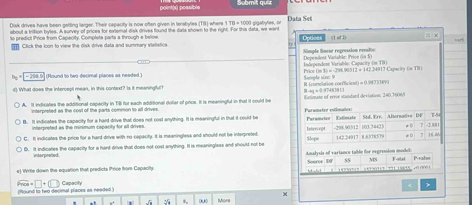 point(s) possible Submit quiz
Disk drives have been getting larger. Their capacity is now often given in terabytes (TB) where 1TB=1000 gigabytes, o Data Set
about a trillion bytes. A survey of prices for external disk drives found the data shown to the right. For this data, we want
to predict Price from Capacity. Complete parts a through e below. Options (1 of 2) % × var6
==: Click the icon to view the disk drive data and summary statistics. a
Simple linear regression results:
Dependent Variable: Price (inS)
Independent Variable: Capacity (in TB)
b_0=-298.9 (Round to two decimal places as needed.) Price (inS)=-298.90312+142.24917 Capacity (in TB)
Sample size: 9
d) What does the intercept mean, in this context? Is it meaningful? R (correlation coefficient) =0.98733891
R-sq=0.97483811
A. It indicates the additional capacity in TB for each additional dollar of price. It is meaningful in that it could be Estimate of error standard deviation: 240.76065
interpreted as the cost of the parts common to all drives.
B. It indicates the capacity for a hard drive that does not cost anything. It is meaningful in that it could be 
interpreted as the minimum capacity for all drives.
C. It indicates the price for a hard drive with no capacity. It is meaningless and should not be interpreted.
D. It indicates the capacity for a hard drive that does not cost anything. It is meaningless and should not be
sion model:
interpreted. 
e) Write down the equation that predicts Price from Capacity.
widehat Price=□ +(□ ) Capacity
< >
(Round to two decimal places as needed.)
x
.. n° I m ! sqrt(□ ) sqrt[□](□ ) (8,8) More