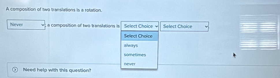 A composition of two translations is a rotation.
Never a composition of two translations is Select Choice Select Choice
Select Choice
always
sometimes
never
Need help with this question?