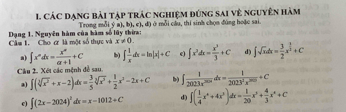 CÁC DẠNG BàI TậP TRÁC nGHIệM đúnG sAI vẻ ngUyÊN hàm
Trong mỗi ý a), b), c), d) ở mỗi câu, thí sinh chọn đúng hoặc sai.
Dạng 1. Nguyên hàm của hàm số lũy thừa:
Câu 1. Cho α là một số thực và x!= 0.
a) ∈t x^(alpha)dx= x^(alpha)/alpha +1 +C b) ∈t  1/x dx=ln |x|+C c) ∈t x^2dx= x^3/3 +C d) ∈t sqrt(x)dx= 3/2 x^(frac 3)2+C
Câu 2. Xét các mệnh đề sau.
a) ∈t (sqrt[3](x^2)+x-2)dx= 3/5 sqrt[3](x^5)+ 1/2 x^2-2x+C b) ∈t  1/2023x^(2024) dx= 1/2023^2x^(2023) +C
d)
c) ∈t (2x-2024)^2dx=x-1012+C ∈t ( 1/4 x^4+4x^3)dx= 1/20 x^5+ 4/3 x^4+C