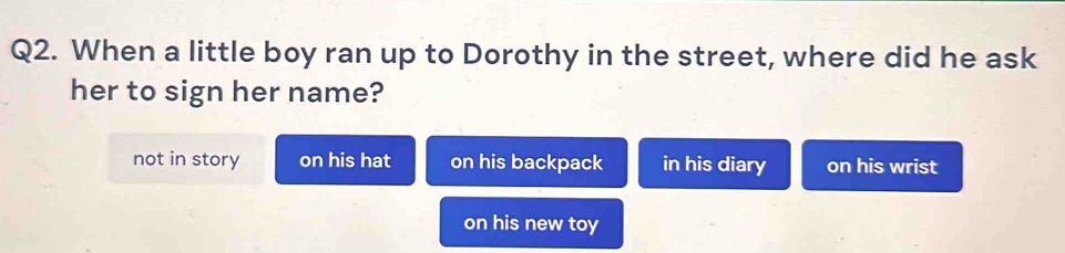 When a little boy ran up to Dorothy in the street, where did he ask
her to sign her name?
not in story on his hat on his backpack in his diary on his wrist
on his new toy