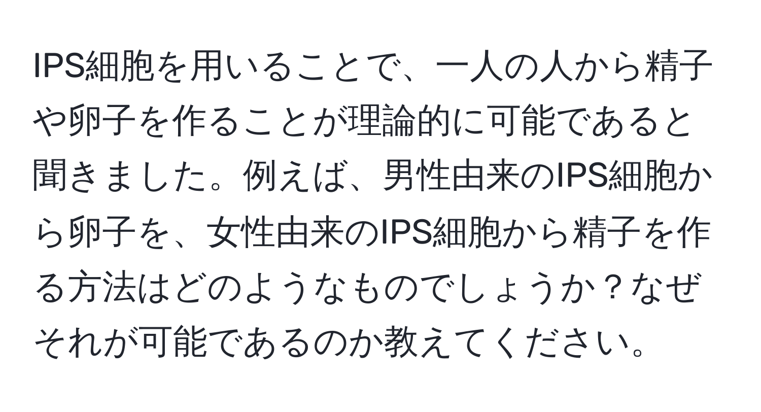 IPS細胞を用いることで、一人の人から精子や卵子を作ることが理論的に可能であると聞きました。例えば、男性由来のIPS細胞から卵子を、女性由来のIPS細胞から精子を作る方法はどのようなものでしょうか？なぜそれが可能であるのか教えてください。