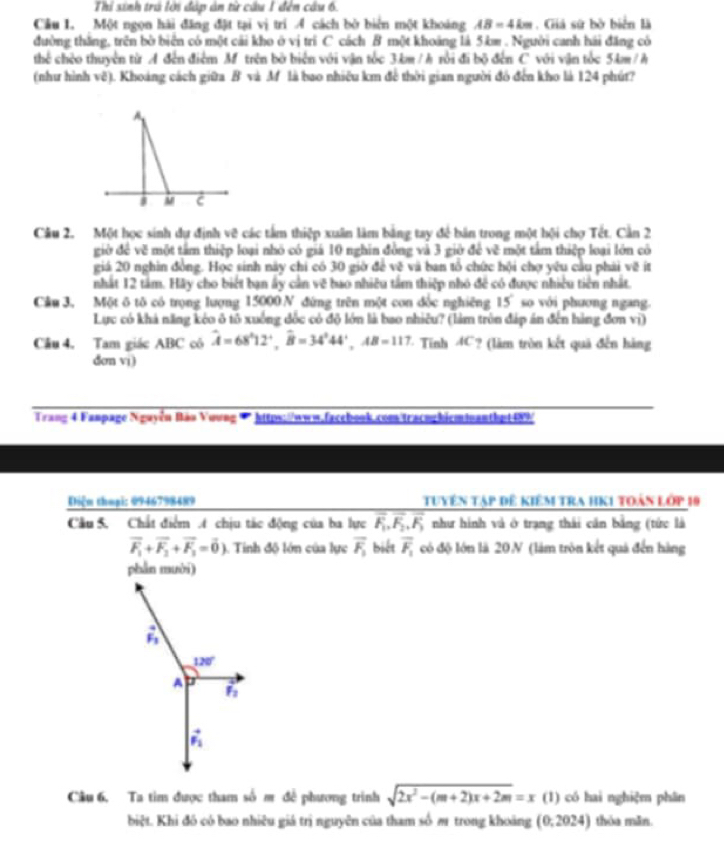 Thi sinh trú lời đáp ản từ cầu 1 đên câu 6.
Cầu 1. Một ngọn hài đăng đặt tại vị trí Á cách bờ biển một khoảng AB=4km. Giá sứ bờ biển là
đường thăng, trên bờ biển có một cải kho ở vị trì C cách B một khoảng là 5km . Người canh hái đăng có
thể chèo thuyên từ A đến điểm M trên bờ biển với vận tốc 3km / h rồi đi bộ đến C với vận tốc 5km / h
(như hình vẽ). Khoảng cách giữa B và M là bao nhiêu km để thời gian người đó đến kho là 124 phút?
A
M C
Câu 2. Một học sinh dự định vẽ các tâm thiệp xuân làm bảng tay để bản trong một hội chợ Tết. Cần 2
giờ để vẽ một tâm thiệp loại nhỏ có giá 10 nghin đồng và 3 giờ để vẽ một tấm thiệp loại lớn có
giá 20 nghin đồng. Học sinh này chi có 30 giờ để vẽ và ban tổ chức hội chợ yêu cầu phải về ít
nhất 12 tâm. Hãy cho biết bạn ấy cần vẽ bao nhiều tầm thiệp nhỏ đề có được nhiều tiên nhất.
Cầu 3, Một ô tô có trọng lượng 15000 N đứng trên một con đốc nghiêng 15° so với phương ngang.
Lực có khả năng kẻo ô tô xuống đốc có độ lớn là bao nhiều? (làm tròn đáp án đến hàng đơn vị)
Câu 4. Tam giác ABC cô widehat A=68^(wedge)12^+,widehat B=34^344^+,AB=117. - Tỉnh 4C? (làm tròn kết quả đến hàng
den vi)
Trang 4 Fanpage Nguyễn Bảo Voung * https://www.facebook.com tracuchicminanthpt489/
Diệm thuại: 0946798489 Tuyên tạp đê kiêm tra hK1 toàn lớp 10
Câu 5. Chất điểm t chịu tác động của ba lực overline F_1,overline F_2,overline F_3 như hình và ở trạng thái cần bằng (tức là
vector F_1+vector F_2+vector F_3=vector 0) 1. Tinh độ lớn của lực overline F_1 biết overline F_1 có độ lớn là 20N (làm tròn kết quả đến hàng
phần mười)
vector F_1
120°
A
F_2
vector F_1
Câu 6. Ta tim được tham số m để phương trình sqrt(2x^2-(m+2)x+2m)=x (1) có hai nghiệm phân
biệt. Khi đó có bao nhiêu giá trị nguyên của tham số m trong khoảng (0,2024) thỏa mǎn
