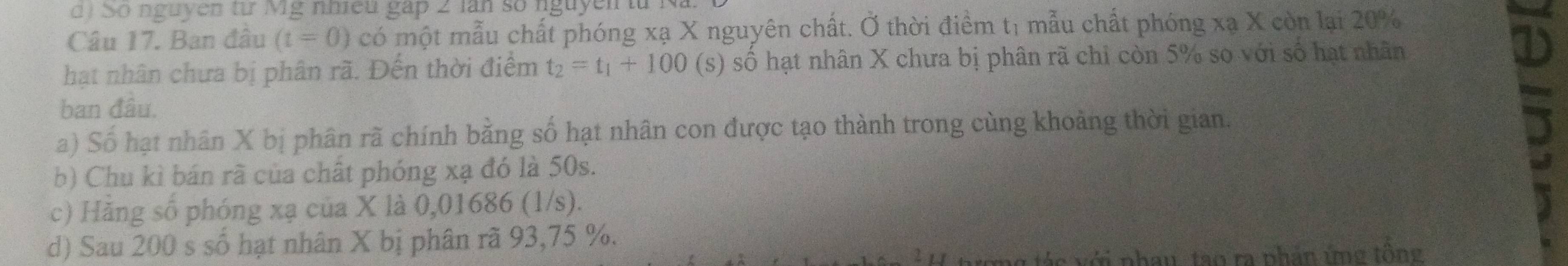 So nguyen từ Mg nhiều gáp 2 lan số nguyen từ 1 
Câu 17. Ban đầu (t=0) có một mẫu chất phóng xạ X nguyên chất. Ở thời điểm tị mẫu chất phóng xạ X còn lại 20%
hạt nhân chưa bị phân rã. Đến thời điểm t_2=t_1+100 (s) số hạt nhân X chưa bị phân rã chỉ còn 5% so với số hạt nhân 
ban đâu. 
a) Số hạt nhân X bị phân rã chính bằng số hạt nhân con được tạo thành trong cùng khoảng thời gian. 
b) Chu kì bán rã của chât phóng xạ đó là 50s. 
c) Hằng số phóng xạ của X là 0,01686 (1/s). 
d) Sau 200 s số hạt nhân X bị phân rã 93, 75 %. 
ơng tác với nhay, tạo ra phần ứng tông