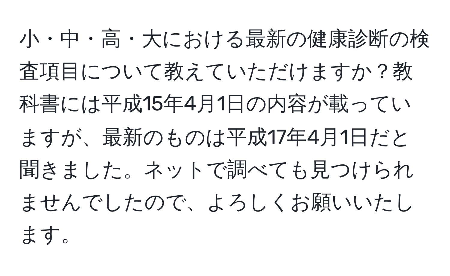 小・中・高・大における最新の健康診断の検査項目について教えていただけますか？教科書には平成15年4月1日の内容が載っていますが、最新のものは平成17年4月1日だと聞きました。ネットで調べても見つけられませんでしたので、よろしくお願いいたします。