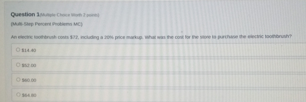 Question 1(Multiple Chaice Worth 2 points)
(Multi-Step Percent Problems MC)
An electric toothbrush costs $72, including a 20% price markup. What was the cost for the store to purchase the electric toothbrush?
$14.40
$52.00
$60.00
$64.80