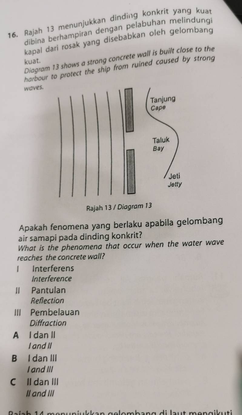 Rajah 13 menunjukkan dinding konkrit yang kuat
dibina berhampiran dengan pelabuhan melindungi
kapal dari rosak yang disebabkan oleh gelombang
Diagram 13 shows a strong concrete wall is byilt close to the
kuat.
harbour to protect the ship from ruined caused by strong
waves
Apakah fenomena yang berlaku apabila gelombang
air samapi pada dinding konkrit?
What is the phenomena that occur when the water wave
reaches the concrete wall?
1 Interferens
Interference
II Pantulan
Reflection
III Pembelauan
Diffraction
A I dan II
I and II
B I dan III
I and III
C Il dan III
II and III