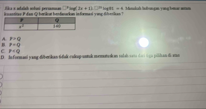 Jika x adalah solusi persamaan □^3log (2x+1).□^(25)log 81=4 Manakah hubungan yang benar antara
kuantitas P dan Q berikut berdasarkan informasi yang diberikan ?
A. p>Q
B. P=Q
C. p
D. Informasi yang diberikan tidak cukup untuk memutuskan salah satu dari tiga pilihan di atas