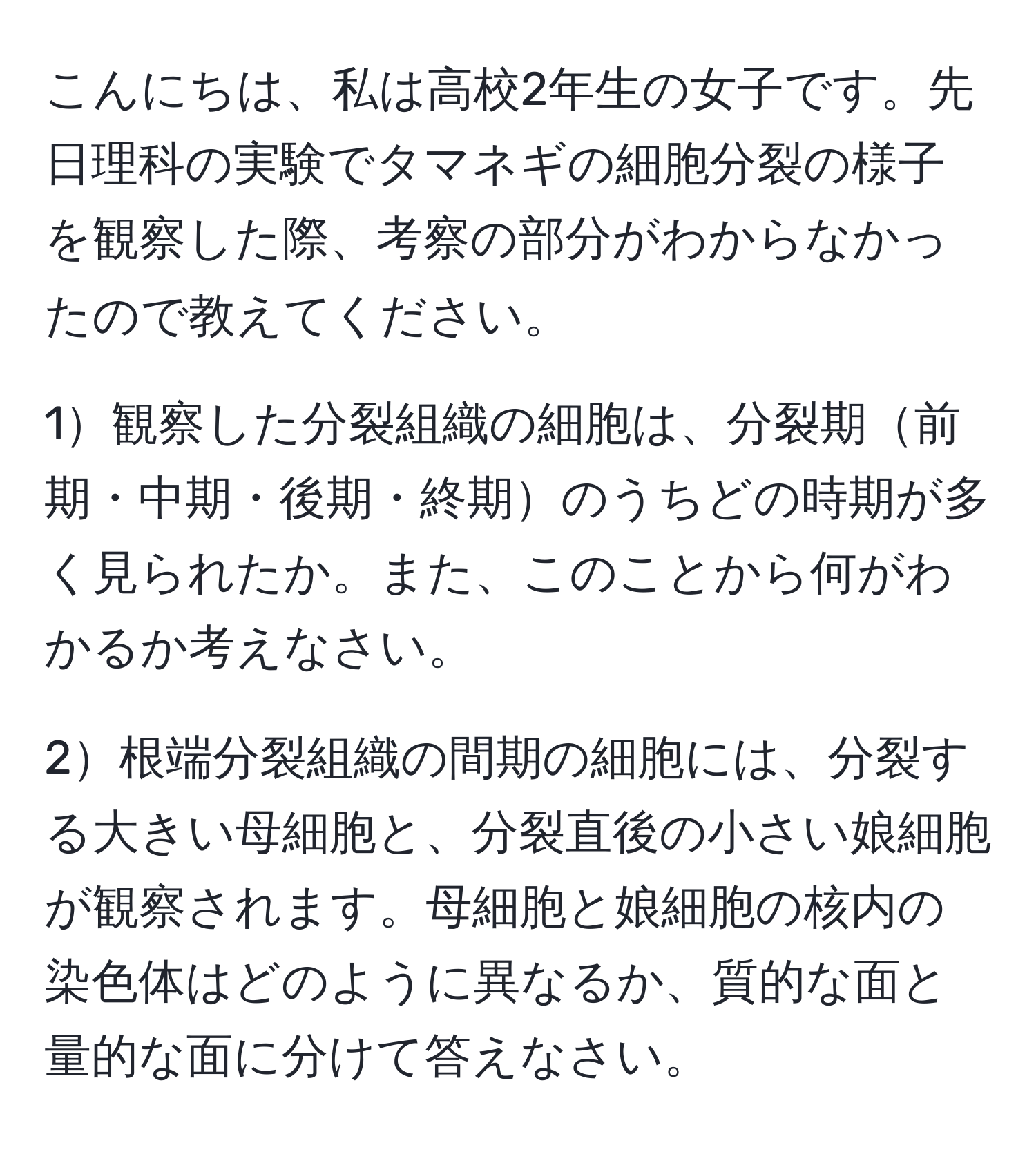 こんにちは、私は高校2年生の女子です。先日理科の実験でタマネギの細胞分裂の様子を観察した際、考察の部分がわからなかったので教えてください。

1観察した分裂組織の細胞は、分裂期前期・中期・後期・終期のうちどの時期が多く見られたか。また、このことから何がわかるか考えなさい。

2根端分裂組織の間期の細胞には、分裂する大きい母細胞と、分裂直後の小さい娘細胞が観察されます。母細胞と娘細胞の核内の染色体はどのように異なるか、質的な面と量的な面に分けて答えなさい。