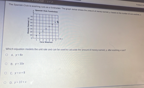 The Spanish Club is washing cars as a fundraiser. The graph below shows the amount of money eamed, y, lesed on the rumber of cas washed, e
Spanish Club funfraiser
70
60
50.
40
3
20
10
。 )
i 2 4 5 6 7
Cars Washed
Which equation models the unit rate and can be used to calculate the amount of money earned, y, after washing x can?
A. y=8x
B. y=10x
C. y=x+8
D. y=10+x