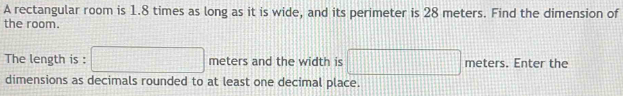 A rectangular room is 1.8 times as long as it is wide, and its perimeter is 28 meters. Find the dimension of 
the room. 
The length is : □ meters and the width is □ meters. Enter the 
dimensions as decimals rounded to at least one decimal place.