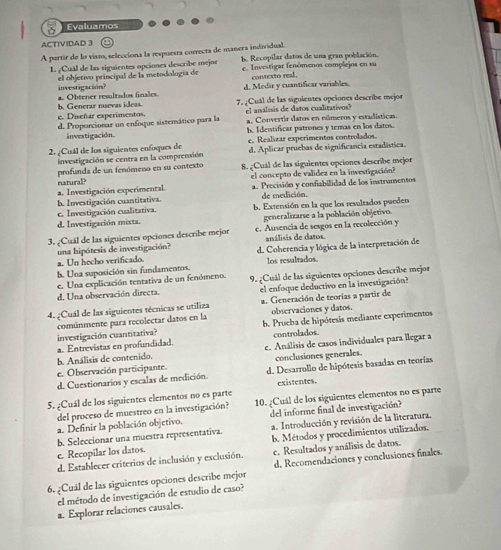 Evaluamos
ACTIVIDAD 3
A partir de lo visto, selecciona la respuesta correcta de manera individual.
L ¿Cual de las siguientes opciones describe mejor b. Recopilar datos de una gran población.
el objetivo principal de la metodología de e. Investigar fenómenos complejos en su
contexto real.
investigación?
a. Obtener resultados finales. d. Medir y cuantificar variables.
b Generar nuevas ideas. 7. ¿Cuál de las siguientes opciones describe mejor
e. Diseñar experimentos. el análisis de datos cualitatívos?
d. Proporcionar un enfoque sistemático para la a. Convertir datos en números y estadísticas.
investigación. b. Identificar patrones y temas en los datos.
2. ¿Cuál de los siguientes enfoques de c. Realizar experimentos controlados.
investigación se centra en la comprensión d. Aplicar pruebas de significancia estadística.
profunda de un fenómeno en su contexto 8. ¿Cuál de las siguientes opciones describe mejor
natural? el concepto de validez en la investigación?
a. Investigación experimental. a. Precisión y confiabilidad de los instrumentos
b. Investigación cuantitativa. de medición.
c. Investigación cualitativa. b. Extensión en la que los resultados pueden
d. Investigación mixta. generalizarse a la población objetivo.
3. ¿Cuál de las siguientes opciones describe mejor c. Ausencia de sesgos en la recolección y
una hipótesis de investigación? análisis de datos.
a. Un hecho verificado. d. Coherencia y lógica de la interpretación de
los resultados.
b. Una suposición sin fundamentos,
e. Una explicación tentativa de un fenómeno. 9. ¿Cuál de las siguientes opciones describe mejor
d. Una observación directa. el enfoque deductivo en la investigación?
4. ¿Cuál de las siguientes técnicas se utiliza a. Generación de teorías a partir de
comúnmente para recolectar datos en la observaciones y datos.
investigación cuantitativa? b. Prueba de hipótesis mediante experimentos
a. Entrevistas en profundidad. controlados.
b. Análisis de contenido. c. Análisis de casos individuales para llegar a
e. Observación participante. conclusiones generales.
d. Cuestionarios y escalas de medición. d. Desarrollo de hipótesis basadas en teorías
existentes.
5. ¿Cuál de los siguientes elementos no es parte
del proceso de muestreo en la investigación? 10. ¿Cuál de los siguientes elementos no es parte
a. Definir la población objetivo. del informe final de investigación?
b. Seleccionar una muestra representativa. a. Introducción y revisión de la literatura.
c. Recopilar los datos. b. Métodos y procedimientos utilizados.
d. Establecer criterios de inclusión y exclusión. c. Resultados y análisis de datos.
d. Recomendaciones y conclusiones finales.
6. ¿Cuál de las siguientes opciones describe mejor
el método de investigación de estudio de caso?
a. Explorar relaciones causales.