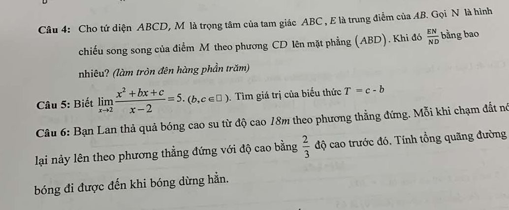 Cho tứ diện ABCD, M là trọng tâm của tam giác ABC , E là trung điểm của AB. Gọi N là hình 
chiếu song song của điểm M theo phương CD lên mặt phẳng (ABD). Khi đó  EN/ND  bằng bao 
nhiêu? (làm tròn đên hàng phần trăm) 
* Câu 5: Biết limlimits _xto 2 (x^2+bx+c)/x-2 =5.(b,c∈ □ ). Tìm giá trị của biểu thức T=c-b
Câu 6: Bạn Lan thả quả bóng cao su từ độ cao 18m theo phương thẳng đứng. Mỗi khi chạm đất nó 
lại nảy lên theo phương thẳng đứng với độ cao bằng  2/3  độ cao trước đó. Tính tổng quãng đường 
bóng đi được đến khi bóng dừng hẳn.