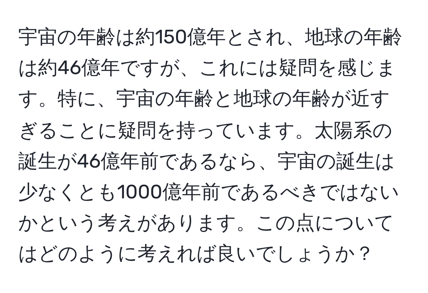 宇宙の年齢は約150億年とされ、地球の年齢は約46億年ですが、これには疑問を感じます。特に、宇宙の年齢と地球の年齢が近すぎることに疑問を持っています。太陽系の誕生が46億年前であるなら、宇宙の誕生は少なくとも1000億年前であるべきではないかという考えがあります。この点についてはどのように考えれば良いでしょうか？