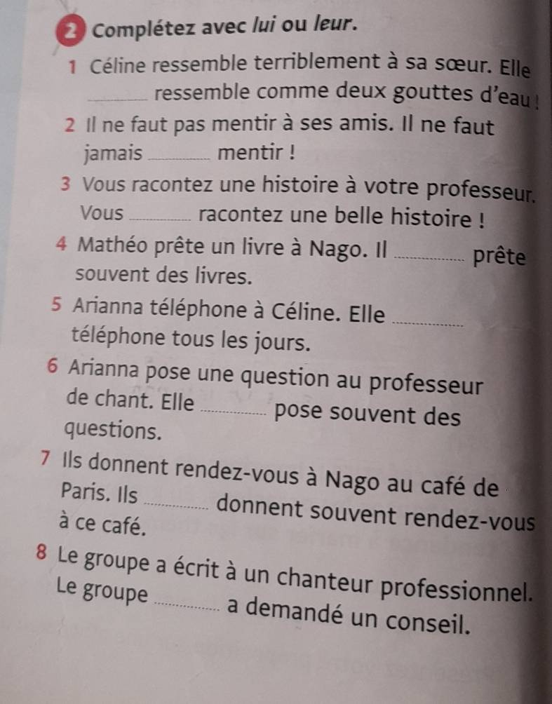 Complétez avec lui ou leur. 
1 Céline ressemble terriblement à sa sœur. Elle 
_ressemble comme deux gouttes d'eau ! 
2 Il ne faut pas mentir à ses amis. Il ne faut 
jamais_ mentir ! 
3 Vous racontez une histoire à votre professeur. 
Vous_ racontez une belle histoire ! 
4 Mathéo prête un livre à Nago. Il _prête 
souvent des livres. 
5 Arianna téléphone à Céline. Elle_ 
téléphone tous les jours. 
6 Arianna pose une question au professeur 
de chant. Elle _pose souvent des 
questions. 
7 Ils donnent rendez-vous à Nago au café de 
Paris. Ils _donnent souvent rendez-vous 
à ce café. 
8 Le groupe a écrit à un chanteur professionnel. 
Le groupe _a demandé un conseil.