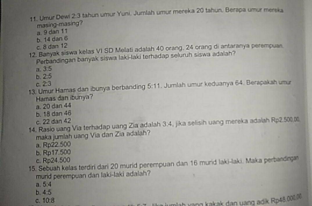 Umur Dewi 2:3 tahun umur Yuni. Jumlah umur mereka 20 tahun. Berapa umur mereka
masing-masing?
a. 9 dan 11
b. 14 dan 6
c. 8 dan 12
12. Banyak siswa kelas VI SD Melati adalah 40 orang. 24 orang di antaranya perempuan
Perbandingan banyak siswa laki-laki terhadap seluruh siswa adalah?
a. 3:5
b. 2:5
C. 2:3
13. Umur Hamas dan ibunya berbanding 5:11. Jumlah umur keduanya 64. Berapakah umu
Hamas dan ibunya?
a. 20 dan 44
b. 18 dan 46
c. 22 dan 42
14. Rasio uang Via terhadap uang Zia adalah 3:4 , jika selisih uang mereka adalah Rp2,500.0
maka jumlah uang Via dan Zia adalah?
a. Rp22.500
b. Rp17.500
c. Rp24.500
15. Sebuah kelas terdiri dari 20 murid perempuan dan 16 murid laki-laki. Maka perbanding
murid perempuan dan laki-laki adalah?
a. 5:4
b. 4:5
c. 10:8
ah vạng kakak dan uang adik Rp48,000,00