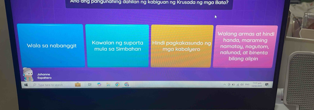 Ano ang pangunahing dahilan ng kabiguan ng Krusada ng mga Bata?
Walang armas at hindi
handa, maraming
Wala sa nabanggit Kawalan ng suporta Hindi pagkakasundo ng namatay, nagutom,
mula sa Simbahan mga kabalyero nalunod, at binenta
bilang alipin
Johanne
Espaltero
Type here to search