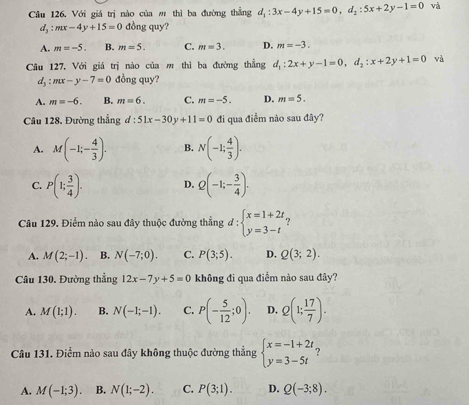 Với giá trị nào của m thì ba đường thẳng d_1:3x-4y+15=0,d_2:5x+2y-1=0 và
d_3:mx-4y+15=0 đồng quy?
A. m=-5. B. m=5. C. m=3. D. m=-3.
Câu 127. Với giá trị nào của m thì ba đường thẳng d_1:2x+y-1=0,d_2:x+2y+1=0 và
d_3:mx-y-7=0 đồng quy?
A. m=-6. B. m=6. C. m=-5. D. m=5.
Câu 128. Đường thẳng d:51x-30y+11=0 đi qua điểm nào sau đây?
A. M(-1;- 4/3 ). N(-1; 4/3 ).
B.
C. P(1; 3/4 ). Q(-1;- 3/4 ).
D.
Câu 129. Điểm nào sau đây thuộc đường thắng d:beginarrayl x=1+2t. y=3-tendarray. ?
A. M(2;-1). B. N(-7;0). C. P(3;5). D. Q(3;2).
Câu 130. Đường thẳng 12x-7y+5=0 không đi qua điểm nào sau đây?
A. M(1;1). B. N(-1;-1). C. P(- 5/12 ;0). D. Q(1; 17/7 ).
Câu 131. Điểm nào sau đây không thuộc đường thẳng beginarrayl x=-1+2t y=3-5tendarray. ?
A. M(-1;3). B. N(1;-2). C. P(3;1). D. Q(-3;8).