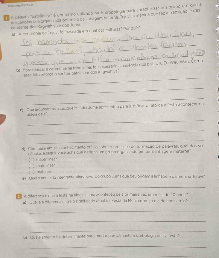 A palavra 'patrilinear" é um termo utilizado na Antropologia para caracterizar um grupo em que a
descendência é organizada por meio da linhagem paterna. Tejuvi, a menina que fez a transição, é des-
cendente dos Kagwahiva e dos Juma.
_
a) A cerimônia de Tejuvi foi baseada em qual das culturas? Por quê?
_
_
b) Para realizar a cerimônia na tribo juma, foi necessário a anuência dos pais Uru Eu Wau Wau. Como
_
esse fato reforça o caráter patrilinear dos Kagwahiva?
_
_
c) Que argumentos a cacique Mandeí Juma apresentou para justificar o fato de a festa acontecer na
aldeia dela?
_
_
_
d) Com base em seu conhecimento prévio sobre o processo de formação de palavras, qual dos vo-
cábulos a seguir você acha que designa um grupo organizado em uma linhagem materna?
( ) mãetrilinear
( ) matrilinear
  matrilear
e) Qual o nome do integrante, ainda vivo, do grupo Juma que deu origem à linhagem da menina Tejuvi?
_
2 ª 'A diferença é que a festa na aldeia Juma aconteceu pela primeira vez em mais de 20 anos.''
a) Qual é a diferença entre o significado atual da Festa da Menina-moça e a de anos atrás?
_
_
_
b) Que elemento foi determinante para mudar parcialmente a simbologia dessa festa?
_
_