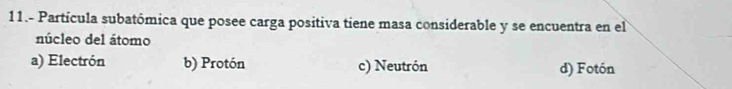 11.- Partícula subatómica que posee carga positiva tiene masa considerable y se encuentra en el
núcleo del átomo
a) Electrón b) Protón c) Neutrón d) Fotón