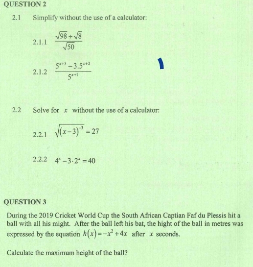 2.1 Simplify without the use of a calculator: 
2.1.1  (sqrt(98)+sqrt(8))/sqrt(50) 
2.1.2  (5^(x+3)-3.5^(x+2))/5^(x+1) 
2.2 Solve for x without the use of a calculator: 
2.2.1 sqrt((x-3)^-3)=27
2.2.2 4^x-3· 2^x=40
QUESTION 3 
During the 2019 Cricket World Cup the South African Captian Faf du Plessis hit a 
ball with all his might. After the ball left his bat, the hight of the ball in metres was 
expressed by the equation h(x)=-x^2+4x after x seconds. 
Calculate the maximum height of the ball?