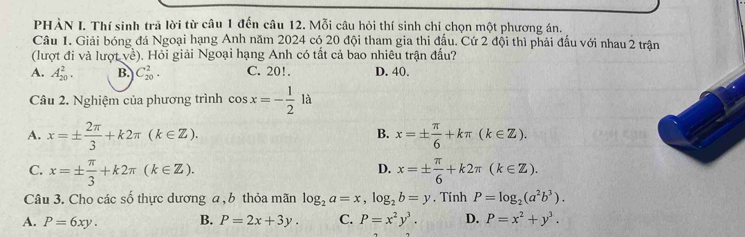 PHÀN I. Thí sinh trã lời từ câu 1 đến câu 12. Mỗi câu hỏi thí sinh chỉ chọn một phương án.
Câu 1. Giải bóng đá Ngoại hạng Anh năm 2024 có 20 đội tham gia thi đấu. Cứ 2 đội thì phải đấu với nhau 2 trận
(lượt đi và lượt về). Hỏi giải Ngoại hạng Anh có tất cả bao nhiêu trận đấu?
A. A_(20)^2. B. C_(20)^2. C. 20!. D. 40.
Câu 2. Nghiệm của phương trình cos x=- 1/2 la
B.
A. x=±  2π /3 +k2π (k∈ Z). x=±  π /6 +kπ (k∈ Z).
D.
C. x=±  π /3 +k2π (k∈ Z). x=±  π /6 +k2π (k∈ Z). 
Câu 3. Cho các số thực dương a , b thỏa mãn log _2a=x, log _2b=y. Tính P=log _2(a^2b^3).
A. P=6xy. B. P=2x+3y. C. P=x^2y^3. D. P=x^2+y^3.