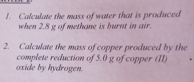 Calculate the mass of water that is produced 
when 2.8 g of methane is burnt in air. 
2. Calculate the mass of copper produced by the 
complete reduction of 5.0 g of copper (II) 
oxide by hydrogen.