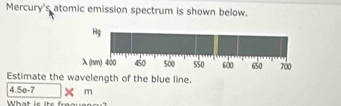 Mercury's atomic emission spectrum is shown below.
Hg
λ (nm) 400 450 500 5 $0 600 650 700
Estimate the wavelength of the blue line.
4.5e-7
m
What is its fr