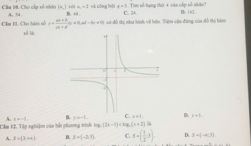 Cho cấp số nhân (u_n) với u_1=2 và công bội q=3. Tìm số hạng thứ 4 của cấp số nhân?
A. 54. B. 48. C. 24. D. 162.
Câu 11. Cho hàm số y= (ax+b)/cx+d (c!= 0, ad-bc!= 0) có đồ thị như hình vẽ bên. Tiệm cận đứng của đồ thị hàm
số là:
A. x=-1.
B. y=-1.
C. x=1.
D. y=1. 
Câu 12. Tập nghiệm của bắt phương trình log _5(2x-1) là
A. S=(3;+∈fty ). B. S=(-2;3). C. S=( 1/2 ;3). D. S=(-∈fty ;3).