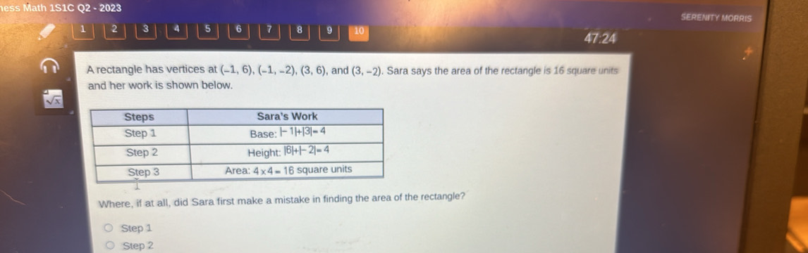 ess Math 1S1C Q2 - 2023 SERENITY MORRIS
1 2 3 4 5 6 7 8 10
47:24
A rectangle has vertices at (-1,6),(-1,-2),(3,6) , and (3,-2). Sara says the area of the rectangle is 16 square units
and her work is shown below.
Where, if at all, did Sara first make a mistake in finding the area of the rectangle?
Step 1
Step 2