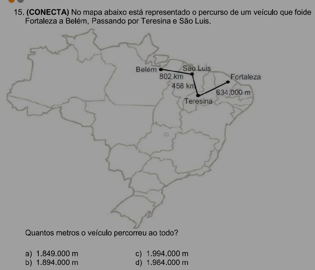 (CONECTA) No mapa abaixo está representado o percurso de um veículo que foide
Fortaleza a Belém, Passando por Teresina e São Luis.
Quantos metros o veículo percorreu ao todo?
a) 1.849.000 m c) 1.994.000 m
b) 1.894.000 m d) 1.984.000 m