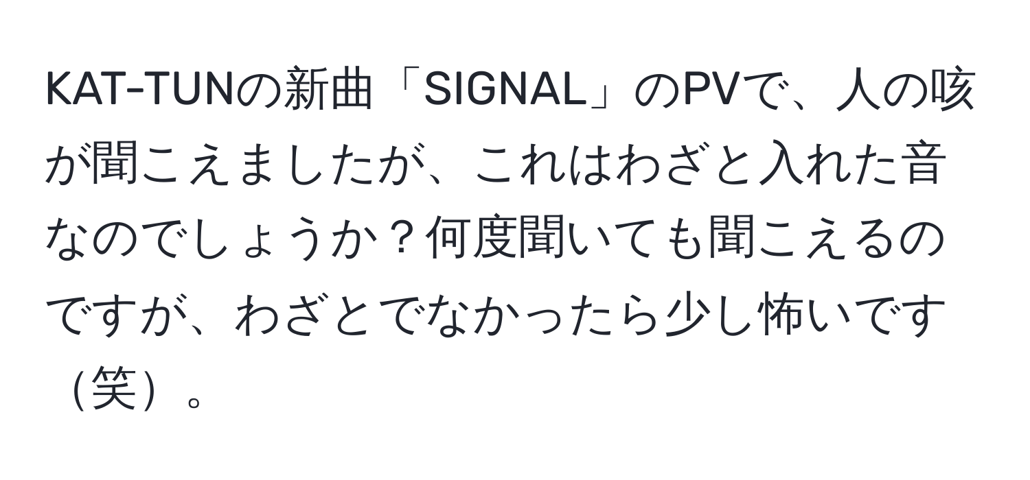 KAT-TUNの新曲「SIGNAL」のPVで、人の咳が聞こえましたが、これはわざと入れた音なのでしょうか？何度聞いても聞こえるのですが、わざとでなかったら少し怖いです笑。