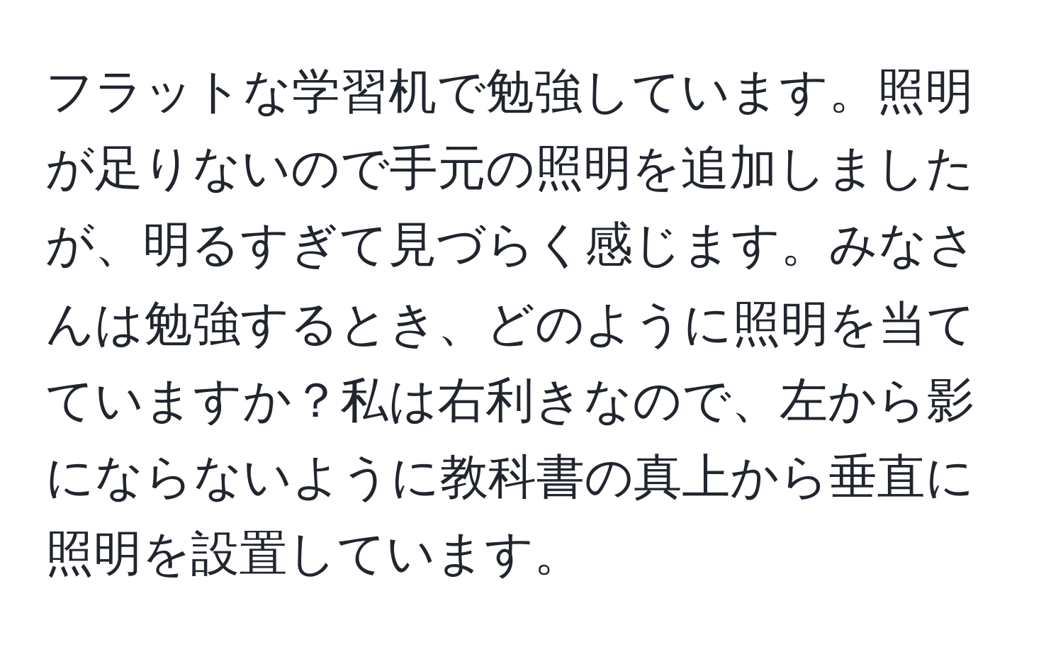 フラットな学習机で勉強しています。照明が足りないので手元の照明を追加しましたが、明るすぎて見づらく感じます。みなさんは勉強するとき、どのように照明を当てていますか？私は右利きなので、左から影にならないように教科書の真上から垂直に照明を設置しています。