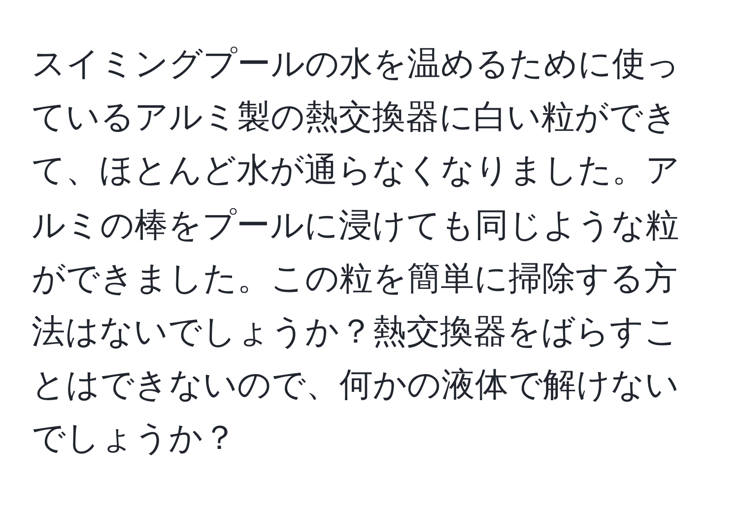 スイミングプールの水を温めるために使っているアルミ製の熱交換器に白い粒ができて、ほとんど水が通らなくなりました。アルミの棒をプールに浸けても同じような粒ができました。この粒を簡単に掃除する方法はないでしょうか？熱交換器をばらすことはできないので、何かの液体で解けないでしょうか？