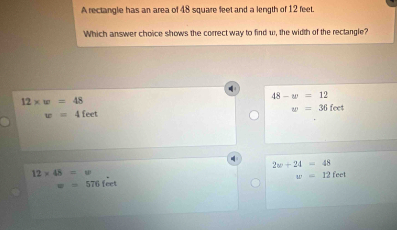 A rectangle has an area of 48 square feet and a length of 12 feet.
Which answer choice shows the correct way to find w, the width of the rectangle?

12* w=48
48-w=12
w=36 feet
w=4 feet
2w+24=48
12* 48=w
w=12 feet
w=576 feet