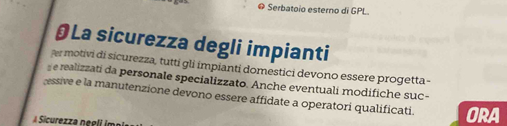 Serbatoio esterno di GPL. 
§La sicurezza degli impianti 
er motivi di sicurezza, tutti gli impianti domestici devono essere progetta- 
e realizzati da personale specializzato. Anche eventuali modifiche suc- 
essive e la manutenzione devono essere affidate a operatori qualificati. 
A Sicurezza negliimo ORA