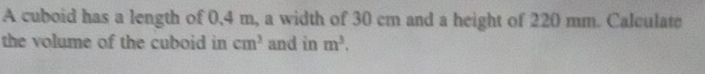 A cuboid has a length of 0,4 m, a width of 30 cm and a height of 220 mm. Calculate 
the volume of the cuboid in cm^3 and in m^3.