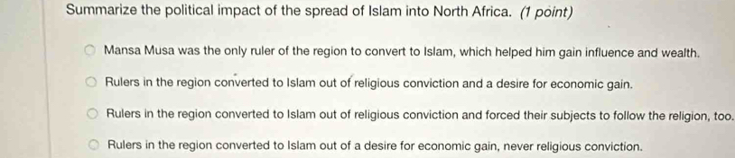 Summarize the political impact of the spread of Islam into North Africa. (1 point)
Mansa Musa was the only ruler of the region to convert to Islam, which helped him gain influence and wealth.
Rulers in the region converted to Islam out of religious conviction and a desire for economic gain.
Rulers in the region converted to Islam out of religious conviction and forced their subjects to follow the religion, too.
Rulers in the region converted to Islam out of a desire for economic gain, never religious conviction.