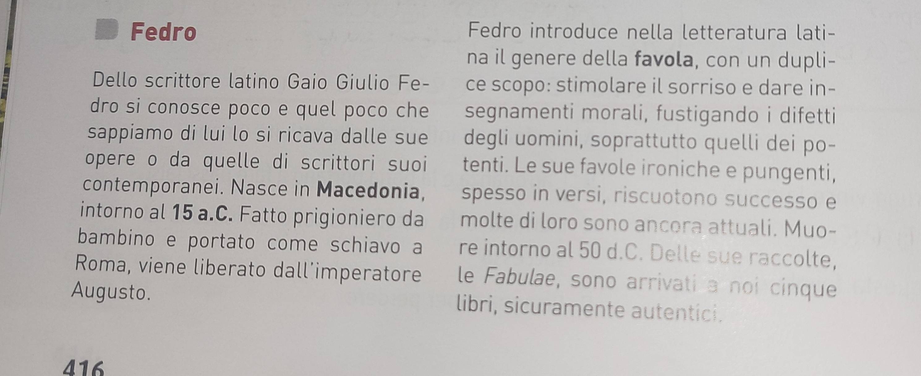 Fedro Fedro introduce nella letteratura lati- 
na il genere della favola, con un dupli- 
Dello scrittore latino Gaio Giulio Fe- ce scopo: stimolare il sorriso e dare in- 
dro si conosce poco e quel poco che segnamenti morali, fustigando i difetti 
sappiamo di lui lo si ricava dalle sue degli uomini, soprattutto quelli dei po- 
opere o da quelle di scrittori suoi tenti. Le sue favole ironiche e pungenti, 
contemporanei. Nasce in Macedonia, spesso in versi, riscuotono successo e 
intorno al 15 a.C. Fatto prigioniero da molte di loro sono ancora attuali. Muo- 
bambino e portato come schiavo a re intorno al 50 d.C. Delle sue raccolte, 
Roma, viene liberato dall’imperatore le Fabulae, sono arrivati a noi cinque 
Augusto. libri, sicuramente autentici. 
416