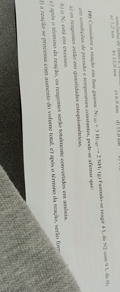 a) 1,2 ton b) 12,0 ton c) 6,0 ton d) 15,0 ton
10) Considere a reação em fase gasosa: N_2(g)+3H_2(g)to 2NH_3(g) Fazendo-se reagir 4 L de N2 com 9 L de H_2
em condições de pressão e temperatura constantes, pode-se afirmar que:
a) os reagentes estão em quantidades estequiométricas.
b) o N_2 está em excesso.
c) após o término da reação, os reagentes serão totalmente convertidos em amônia.
d) a reação se processa com aumento do volume total. e) após o término da reação, serão form