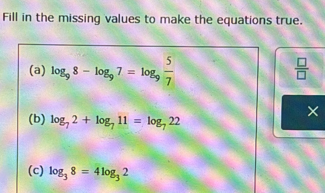 Fill in the missing values to make the equations true. 
(a) log _98-log _97=log _9 5/7   □ /□  
× 
(b) log _72+log _711=log _722
(c) log _38=4log _32